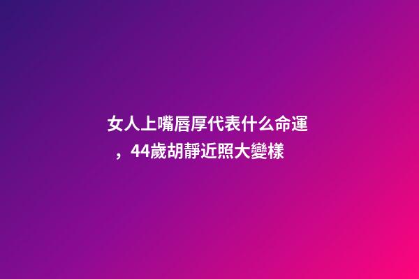 女人上嘴唇厚代表什么命運，44歲胡靜近照大變樣